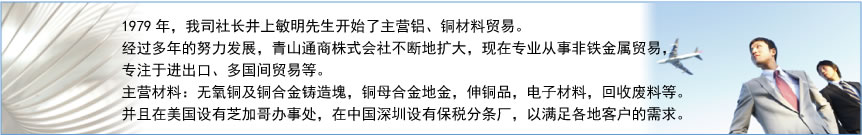 1979年，我司社长井上敏明先生开始了主营铝、铜材料贸易。经过多年的努力发展，青山通商株式会社不断地扩大，现在专业从事非铁金属贸易，专注于进出口、多国间贸易等。主营材料：无氧铜及铜合金铸造塊，铜母合金地金，伸铜品，电子材料，回收废料等。并且在美国设有芝加哥办事处，在中国深圳设有保税分条厂，以满足各地客户的需求。