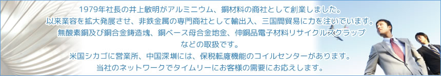 1979年社長の井上敏明がアルミニウム、銅材料の商社として創業しました。以来業容を拡大発展させ、非鉄金属の専門商社として輸出入、三国間貿易に力を注いでいます。無酸素銅及び銅合金鋳造塊、銅ベース母合金地金、伸銅品電子材料リサイクルスクラップなどの取扱です。米国シカゴに営業所、中国深　には、保税転廠機能のコイルセンターがあります。当社のネットワークでタイムリーにお客様の需要にお応えします。